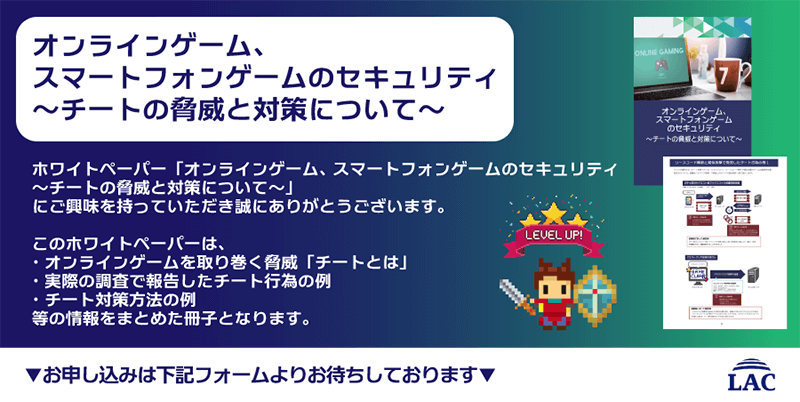 『オンラインゲーム、スマートフォンゲームのセキュリティ〜チートの脅威と対策について〜』このホワイトペーパーは、「チート」とは何か、実際の調査で報告したチート行為の例、チート対策方法の例などの情報をまとめた冊子です。