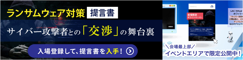 ランサムウェア対策提言書 サイバー攻撃者との「交渉」の舞台裏 入場登録して、提言書を入手！ 会場上部イベントエリアで限定公開中！