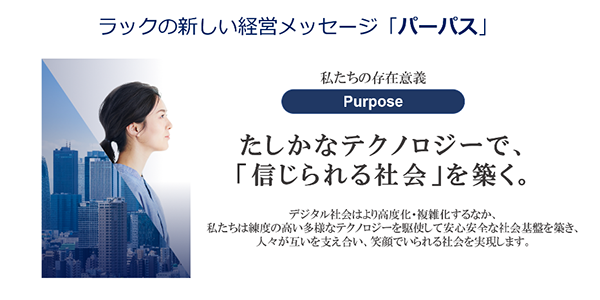 私たちの存在意義「パーパス」:確かなテクノロジーで、「信じられる社会」を築く。デジタル社会はより高度化・複雑化するなか、私たちは練度の高い多様なテクノロジーを駆使して安心安全な社会基盤を築き、人々が互いを支え合い、笑顔でいられる社会を実現します。