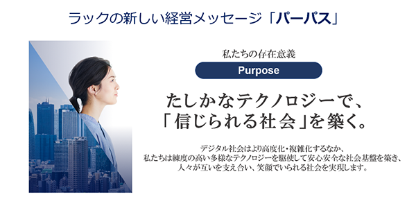 私たちの存在意義「パーパス」：確かなテクノロジーで、「信じられる社会」を築く。デジタル社会はより高度化・複雑化するなか、私たちは練度の高い多様なテクノロジーを駆使して安心安全な社会基盤を築き、人々が互いを支え合い、笑顔でいられる社会を実現します。