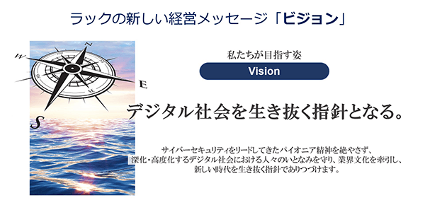 私たちが目指す姿「ビジョン」：デジタル社会を生き抜く指針となる。サイバーセキュリティをリードしてきたパイオニア精神を絶やさず、深化・高度化するデジタル社会における人々のいとなみを守り、業界文化を牽引し、新しい時代を生き抜く指針でありつづけます。