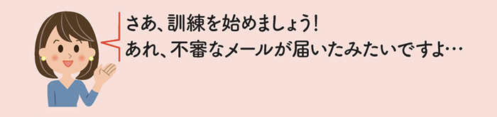 さあ、訓練を始めましょう!あれ、不審なメールが届いたみたいですよ・・・