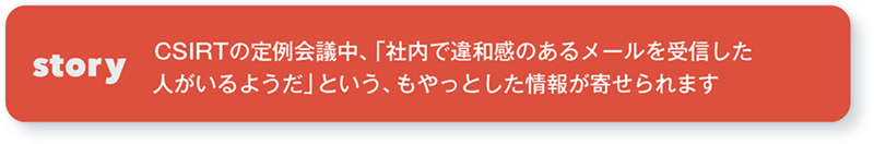 story CSIRTの定例会議中、「社内で違和感のあるメールを受信した人がいるようだ」という、もやっとした情報が寄せられます