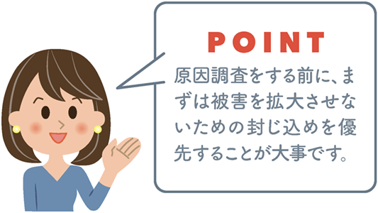 POINT 原因調査をする前に、まずは被害を拡大させないための封じ込めを優先することが大事です。