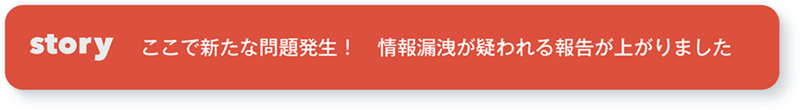 story ここで新たな問題発生！ 情報漏洩が疑われる報告が上がりました